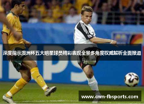 深度揭示澳洲杯五大明星球员精彩表现全景多角度权威解析全面报道 深度揭示澳洲杯五大明星球员精彩表现全景多角度权威解析全面报道