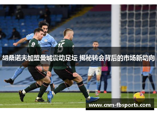 胡桑诺夫加盟曼城震动足坛 揭秘转会背后的市场新动向 胡桑诺夫加盟曼城震动足坛 揭秘转会背后的市场新动向