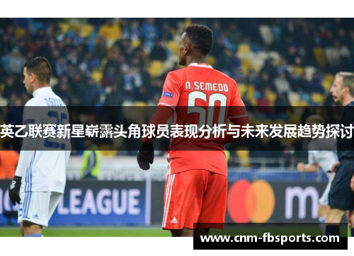 英乙联赛新星崭露头角球员表现分析与未来发展趋势探讨 英乙联赛新星崭露头角球员表现分析与未来发展趋势探讨