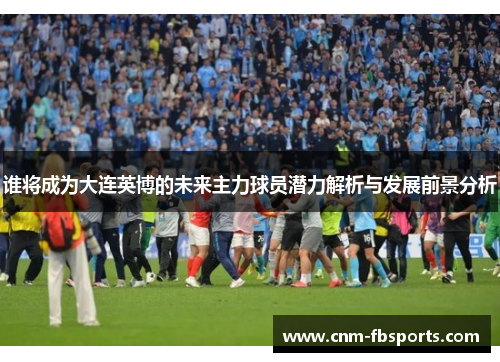谁将成为大连英博的未来主力球员潜力解析与发展前景分析