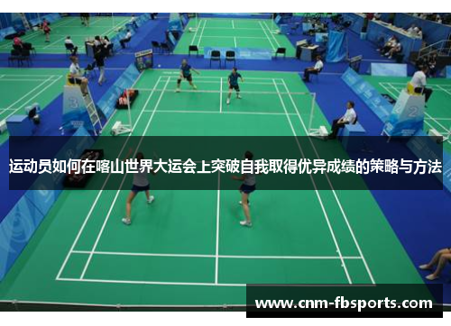运动员如何在喀山世界大运会上突破自我取得优异成绩的策略与方法 运动员如何在喀山世界大运会上突破自我取得优异成绩的策略与方法