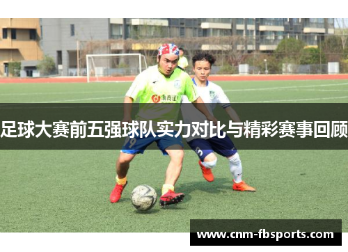 足球大赛前五强球队实力对比与精彩赛事回顾 足球大赛前五强球队实力对比与精彩赛事回顾