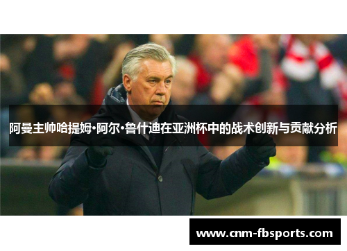 阿曼主帅哈提姆·阿尔·鲁什迪在亚洲杯中的战术创新与贡献分析 阿曼主帅哈提姆·阿尔·鲁什迪在亚洲杯中的战术创新与贡献分析